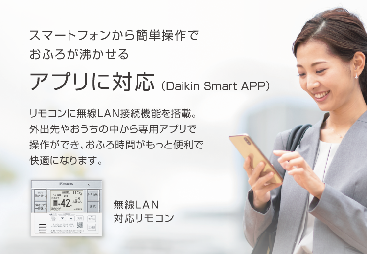 スマートフォンから簡単操作でおふろが沸かせる アプリに対応（Daikin Smart APP）リモコンに無線LAN接続機能を搭載。外出先やおうちの中から専用アプリで操作ができ、おふろ時間がもっと便利で快適になります。